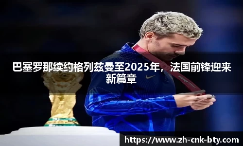 巴塞罗那续约格列兹曼至2025年，法国前锋迎来新篇章